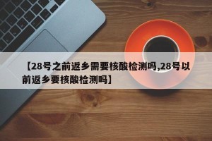 【28号之前返乡需要核酸检测吗,28号以前返乡要核酸检测吗】