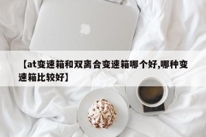 【at变速箱和双离合变速箱哪个好,哪种变速箱比较好】