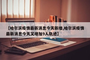 【哈尔滨疫情最新消息今天新增,哈尔滨疫情最新消息今天又增加9人轨迹】