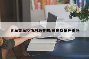 青岛黄岛疫情溯源查明/黄岛疫情严重吗