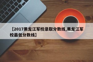 【2017黑龙江军校录取分数线,黑龙江军校最低分数线】