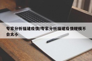 专家分析福建疫情/专家分析福建疫情规模不会太小