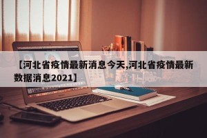 【河北省疫情最新消息今天,河北省疫情最新数据消息2021】