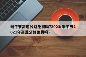 端午节高速公路免费吗?2023(端午节2021年高速公路免费吗)