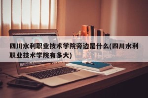 四川水利职业技术学院旁边是什么(四川水利职业技术学院有多大)