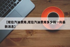 【现在汽油费用,现在汽油费用多少钱一升最新消息】