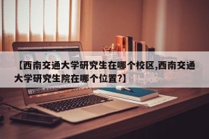 【西南交通大学研究生在哪个校区,西南交通大学研究生院在哪个位置?】