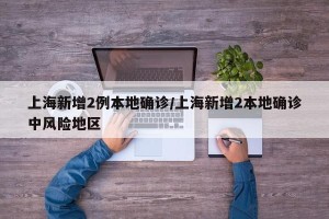 上海新增2例本地确诊/上海新增2本地确诊中风险地区