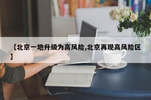 【北京一地升级为高风险,北京再现高风险区】