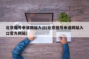 北京摇号申请网站入口(北京摇号申请网站入口官方网站)