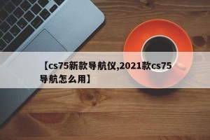【cs75新款导航仪,2021款cs75导航怎么用】