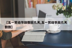 【五一劳动节放假放几天,五一劳动节放几天假假】