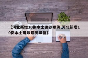 【河北新增10例本土确诊病例,河北新增10例本土确诊病例详情】
