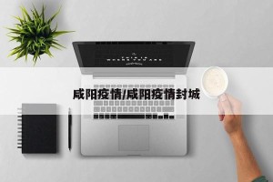 咸阳疫情/咸阳疫情封城