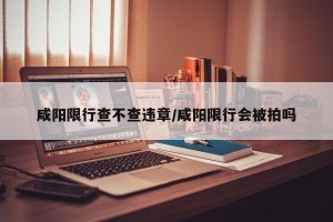 咸阳限行查不查违章/咸阳限行会被拍吗