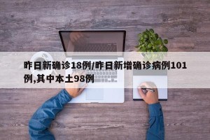 昨日新确诊18例/昨日新增确诊病例101例,其中本土98例