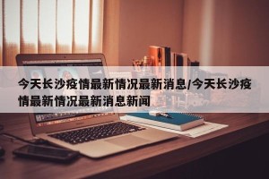 今天长沙疫情最新情况最新消息/今天长沙疫情最新情况最新消息新闻
