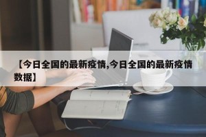 【今日全国的最新疫情,今日全国的最新疫情数据】