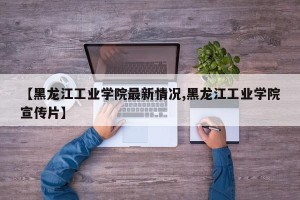 【黑龙江工业学院最新情况,黑龙江工业学院宣传片】
