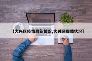 【大兴区疫情最新情况,大兴区疫情状况】