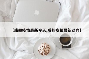 【成都疫情最新今天,成都疫情最新动向】