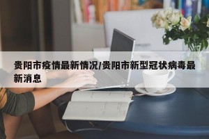 贵阳市疫情最新情况/贵阳市新型冠状病毒最新消息