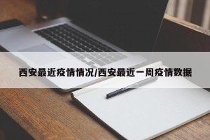 西安最近疫情情况/西安最近一周疫情数据