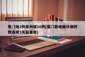 厦门增2例泉州增10例(厦门新增确诊病例数连续3天超莆田)