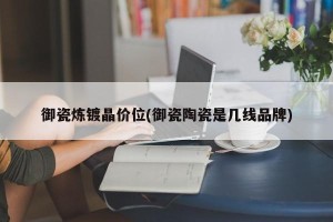 御瓷炼镀晶价位(御瓷陶瓷是几线品牌)