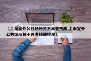 【上海室外公共场所将不再查核酸,上海室外公共场所将不再查核酸检测】