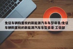 免征车辆购置税的新能源汽车车型目录/免征车辆购置税的新能源汽车车型目录 工信部