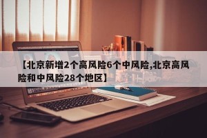 【北京新增2个高风险6个中风险,北京高风险和中风险28个地区】