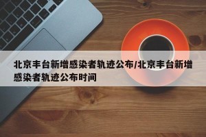 北京丰台新增感染者轨迹公布/北京丰台新增感染者轨迹公布时间