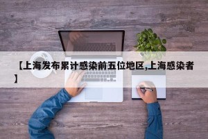 【上海发布累计感染前五位地区,上海感染者】