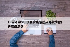 19天确诊810例西安疫情感染咋发生(西安感染病例)