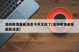 洛阳疫情最新消息今天又封了(洛阳疫情通报最新消息)
