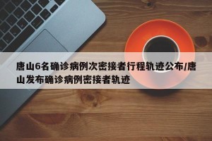 唐山6名确诊病例次密接者行程轨迹公布/唐山发布确诊病例密接者轨迹