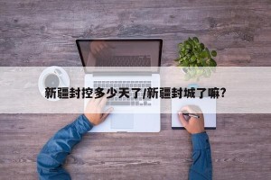 新疆封控多少天了/新疆封城了嘛?