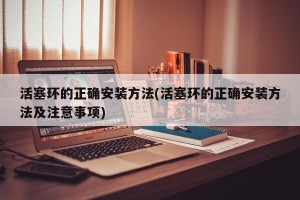 活塞环的正确安装方法(活塞环的正确安装方法及注意事项)