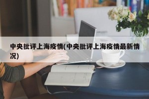 中央批评上海疫情(中央批评上海疫情最新情况)