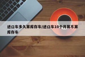 进口车多久算库存车/进口车10个月算不算库存车