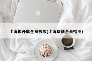 上海拟开展全员核酸(上海疫情全员检测)