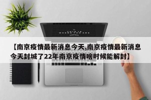 【南京疫情最新消息今天,南京疫情最新消息今天封城了22年南京疫情啥时候能解封】