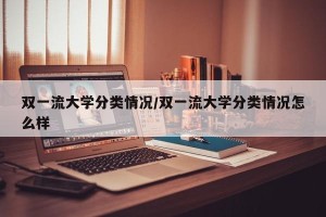 双一流大学分类情况/双一流大学分类情况怎么样