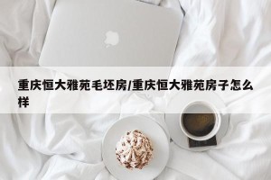 重庆恒大雅苑毛坯房/重庆恒大雅苑房子怎么样