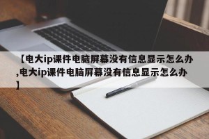 【电大ip课件电脑屏幕没有信息显示怎么办,电大ip课件电脑屏幕没有信息显示怎么办】