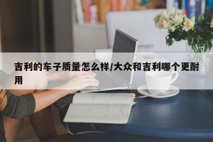 吉利的车子质量怎么样/大众和吉利哪个更耐用