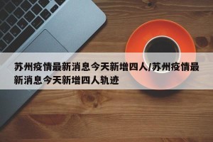 苏州疫情最新消息今天新增四人/苏州疫情最新消息今天新增四人轨迹