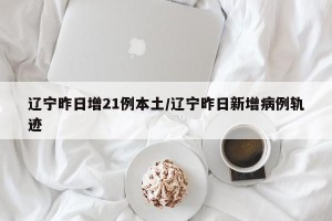 辽宁昨日增21例本土/辽宁昨日新增病例轨迹