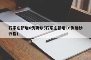 石家庄新增6例确诊(石家庄新增16例确诊行程)